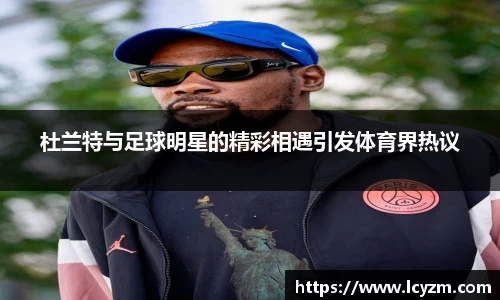 杜兰特与足球明星的精彩相遇引发体育界热议